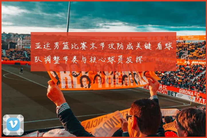 亚运男篮比赛末节攻防成关键 看球队调整节奏与核心球员发挥