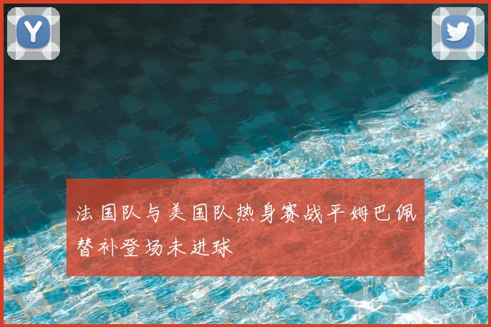 法国队与美国队热身赛战平姆巴佩替补登场未进球
