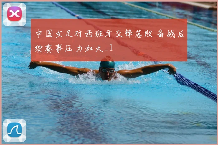 中国女足对西班牙交锋落败 备战后续赛事压力加大_1