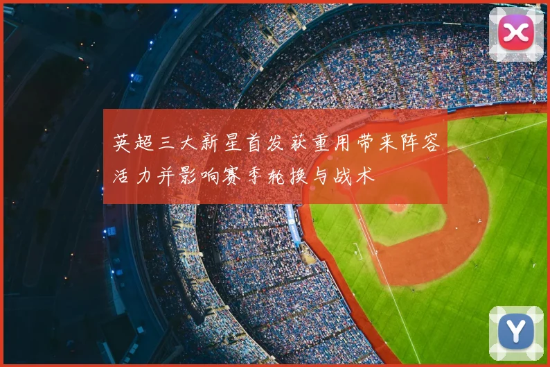 英超三大新星首发获重用带来阵容活力并影响赛季轮换与战术