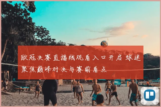 欧冠决赛直播线观看入口开启 球迷聚焦巅峰对决与赛前看点
