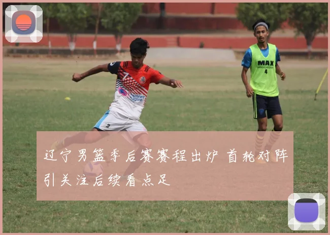 辽宁男篮季后赛赛程出炉 首轮对阵引关注后续看点足