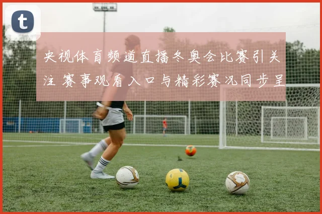 央视体育频道直播冬奥会比赛引关注 赛事观看入口与精彩赛况同步呈现