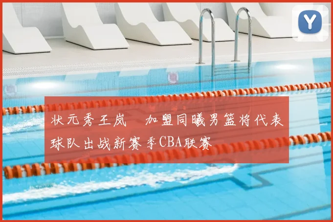 状元秀王岚嵚加盟同曦男篮将代表球队出战新赛季CBA联赛