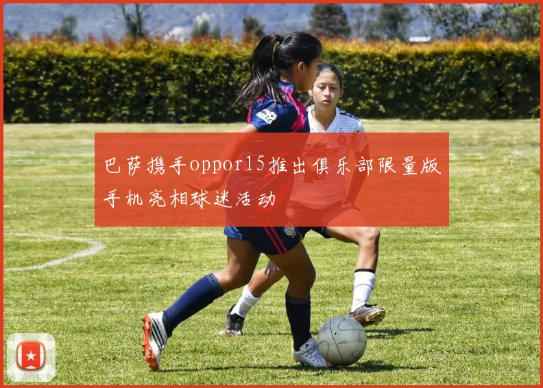 巴萨携手oppor15推出俱乐部限量版手机亮相球迷活动