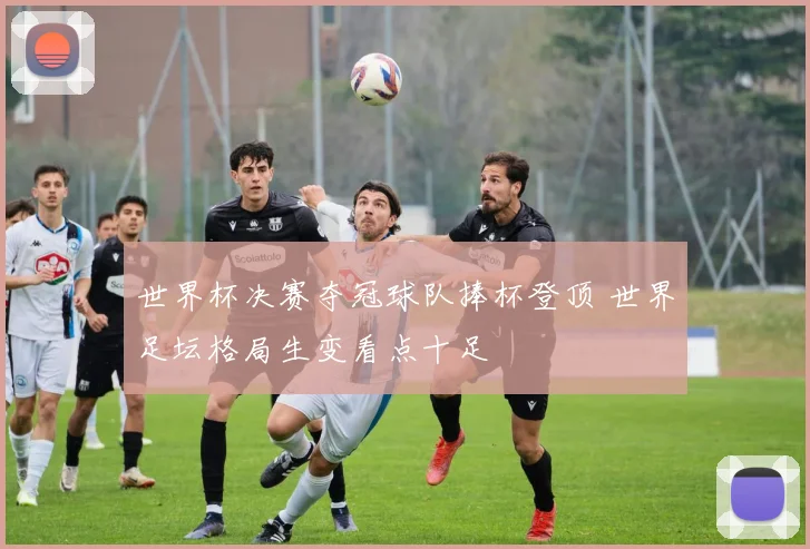 世界杯决赛夺冠球队捧杯登顶 世界足坛格局生变看点十足