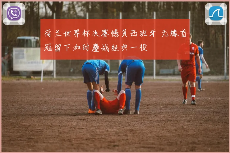 荷兰世界杯决赛憾负西班牙 无缘首冠留下加时鏖战经典一役
