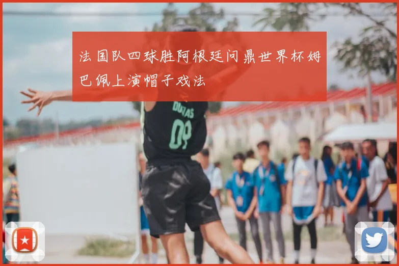 法国队四球胜阿根廷问鼎世界杯姆巴佩上演帽子戏法