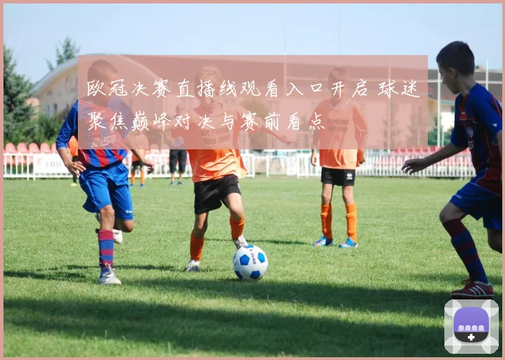 欧冠决赛直播线观看入口开启 球迷聚焦巅峰对决与赛前看点