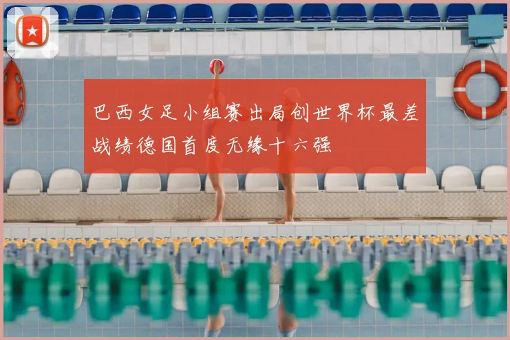 巴西女足小组赛出局创世界杯最差战绩德国首度无缘十六强