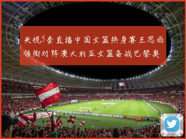 央视5套直播中国女篮热身赛王思雨领衔对阵澳大利亚女篮备战巴黎奥运