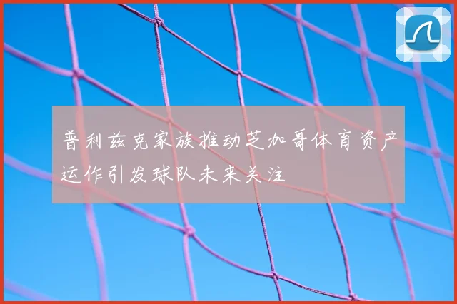 普利兹克家族推动芝加哥体育资产运作引发球队未来关注