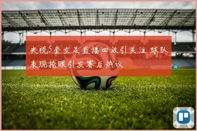 央视5套女足直播回放引关注 球队表现抢眼引发赛后热议