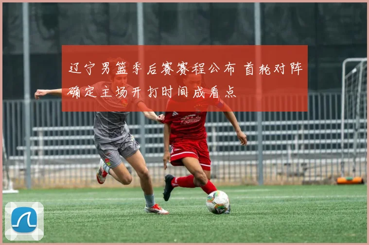 辽宁男篮季后赛赛程公布 首轮对阵确定主场开打时间成看点