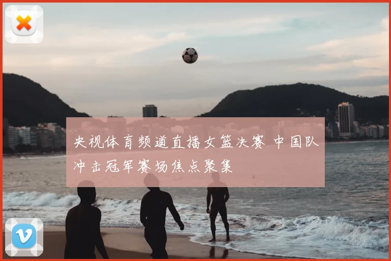 央视体育频道直播女篮决赛 中国队冲击冠军赛场焦点聚集