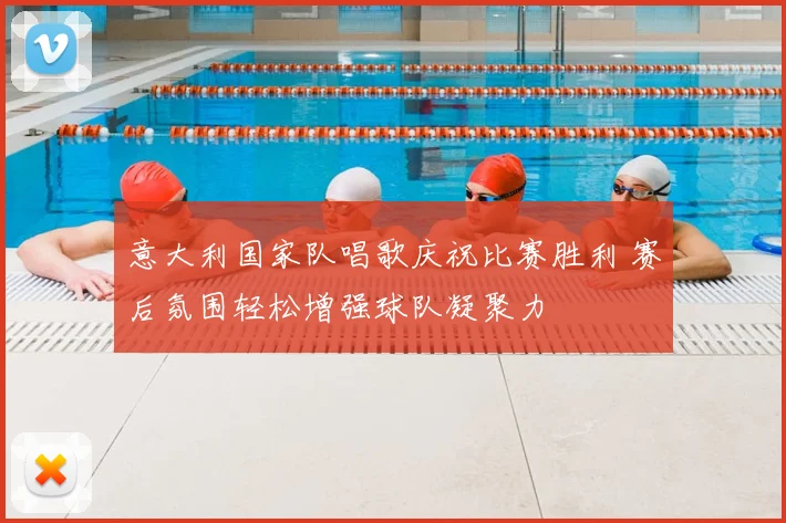 意大利国家队唱歌庆祝比赛胜利 赛后氛围轻松增强球队凝聚力