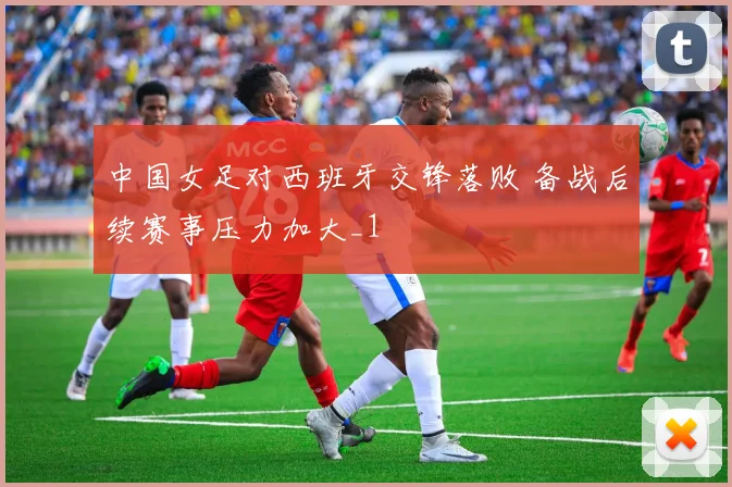中国女足对西班牙交锋落败 备战后续赛事压力加大_1
