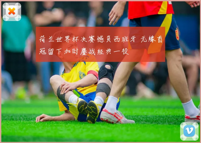 荷兰世界杯决赛憾负西班牙 无缘首冠留下加时鏖战经典一役