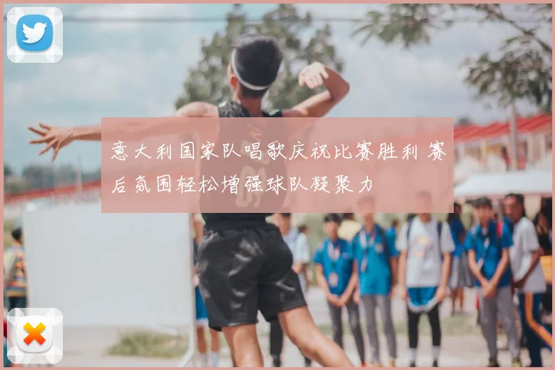 意大利国家队唱歌庆祝比赛胜利 赛后氛围轻松增强球队凝聚力