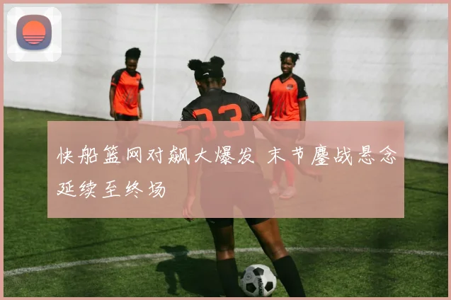 快船篮网对飙大爆发 末节鏖战悬念延续至终场