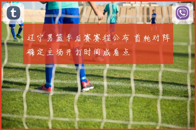 辽宁男篮季后赛赛程公布 首轮对阵确定主场开打时间成看点