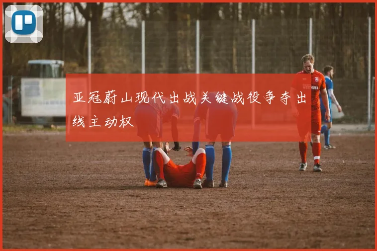 亚冠蔚山现代出战关键战役争夺出线主动权