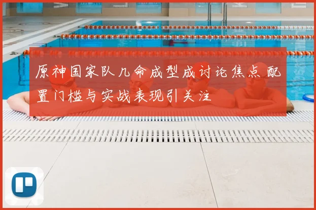 原神国家队几命成型成讨论焦点 配置门槛与实战表现引关注