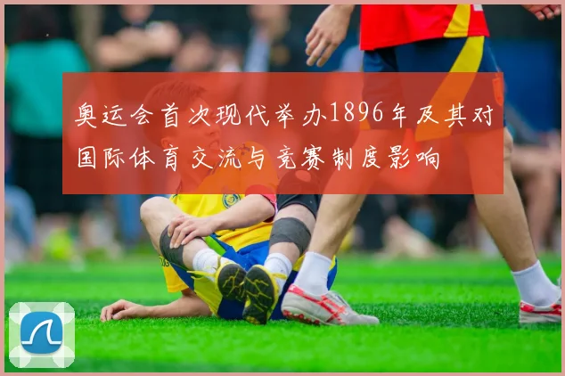 奥运会首次现代举办1896年及其对国际体育交流与竞赛制度影响