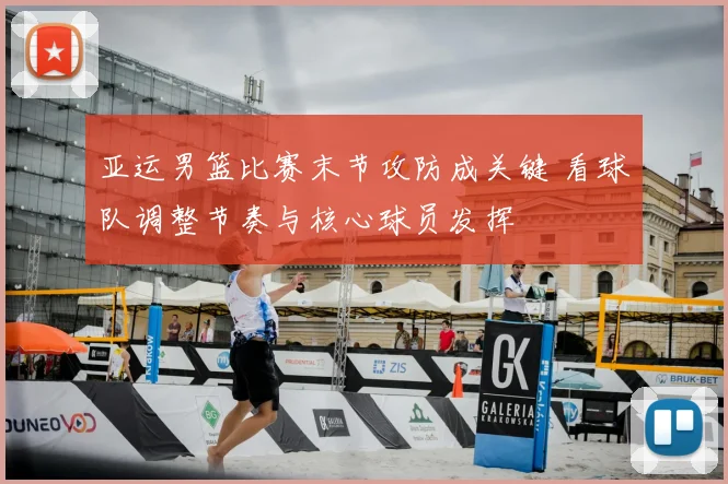 亚运男篮比赛末节攻防成关键 看球队调整节奏与核心球员发挥