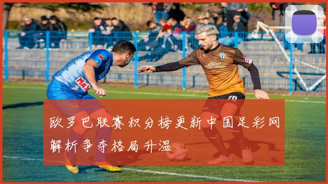 欧罗巴联赛积分榜更新中国足彩网解析争夺格局升温