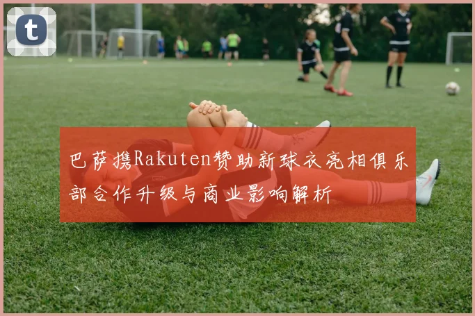 巴萨携Rakuten赞助新球衣亮相俱乐部合作升级与商业影响解析