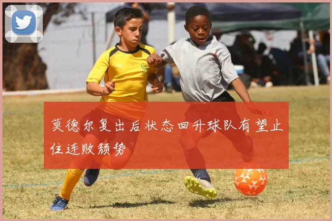 莫德尔复出后状态回升球队有望止住连败颓势