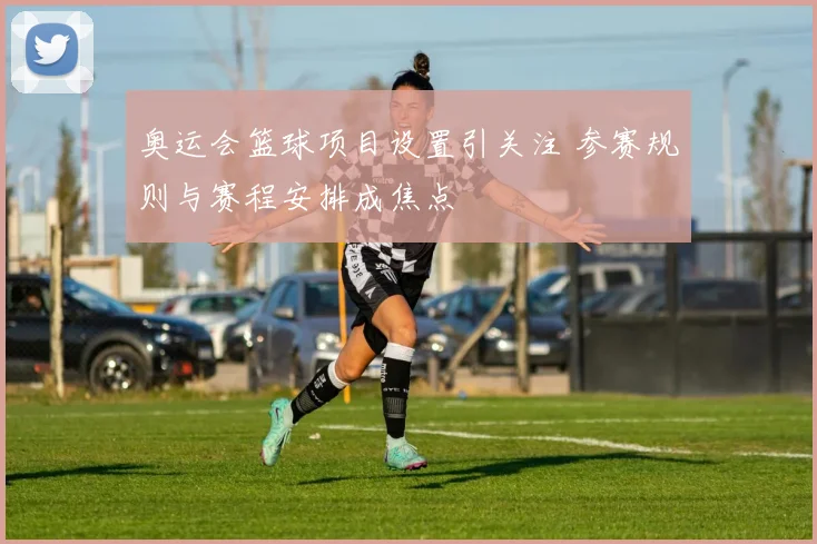 奥运会篮球项目设置引关注 参赛规则与赛程安排成焦点