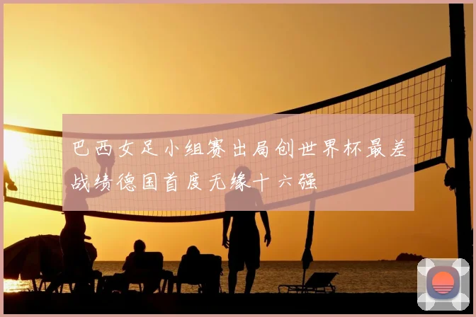 巴西女足小组赛出局创世界杯最差战绩德国首度无缘十六强