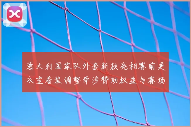 意大利国家队外套新款亮相赛前更衣室着装调整牵涉赞助权益与赛场形象