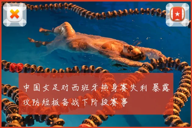 中国女足对西班牙热身赛失利 暴露攻防短板备战下阶段赛事