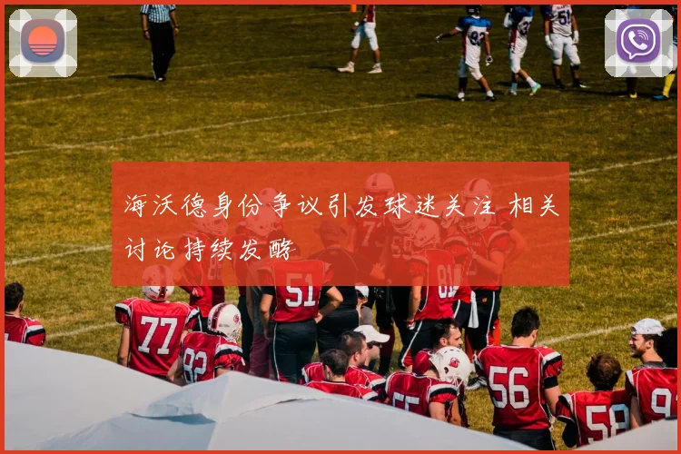 海沃德身份争议引发球迷关注 相关讨论持续发酵