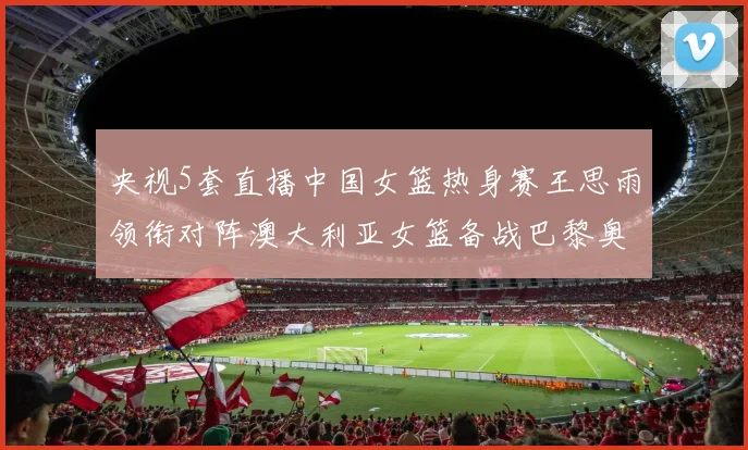 央视5套直播中国女篮热身赛王思雨领衔对阵澳大利亚女篮备战巴黎奥运