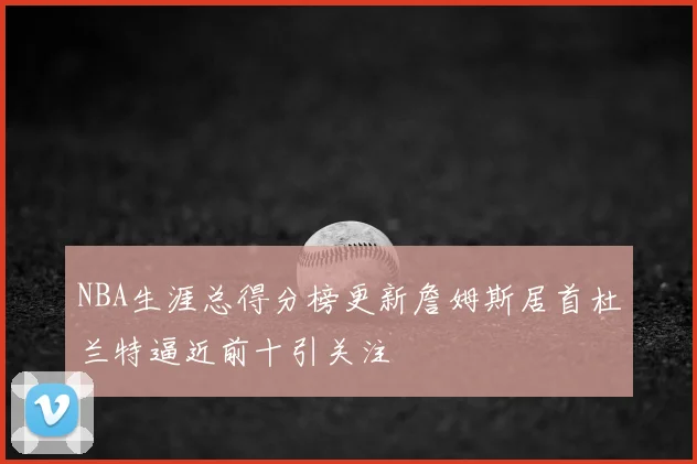 NBA生涯总得分榜更新詹姆斯居首杜兰特逼近前十引关注