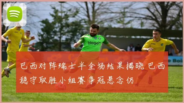 巴西对阵瑞士半全场结果揭晓 巴西稳守取胜小组赛争冠悬念仍