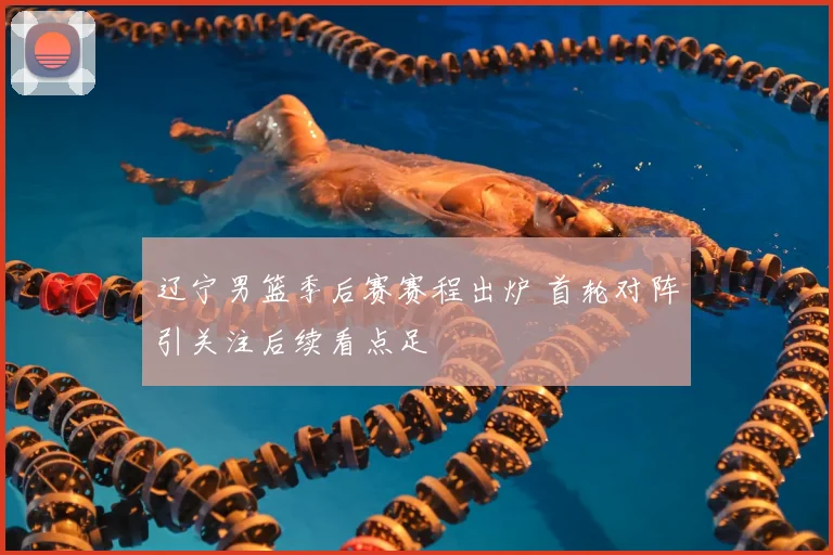 辽宁男篮季后赛赛程出炉 首轮对阵引关注后续看点足