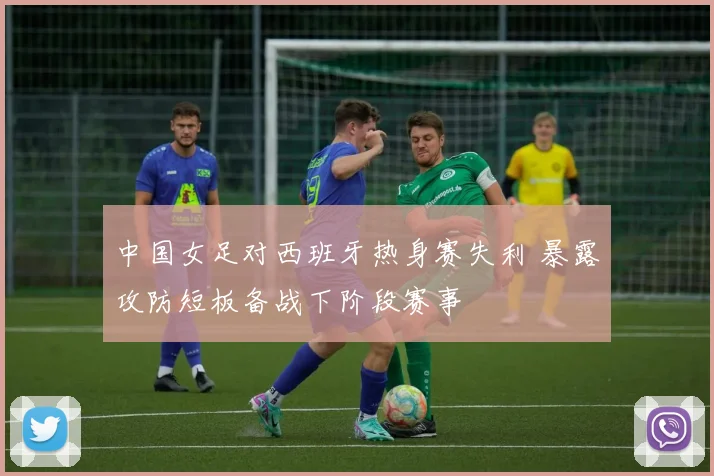 中国女足对西班牙热身赛失利 暴露攻防短板备战下阶段赛事