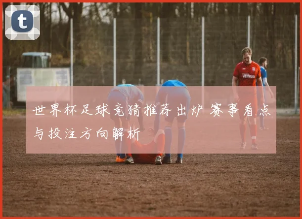 世界杯足球竞猜推荐出炉 赛事看点与投注方向解析